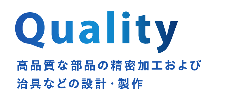 Quality 高品質な部品の精密加工および治具などの設計・製作