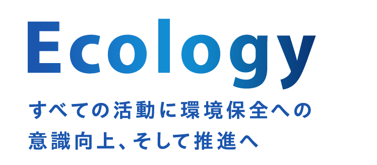 Ecology すべての活動に環境保全への意識向上、そして推進へ